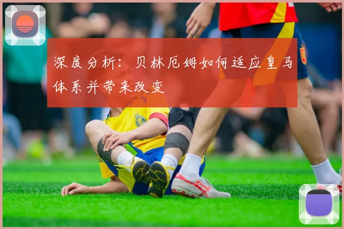 深度分析:贝林厄姆如何适应皇马体系并带来改变