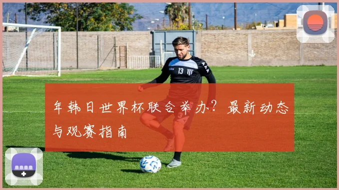 年韩日世界杯联合举办?最新动态与观赛指南