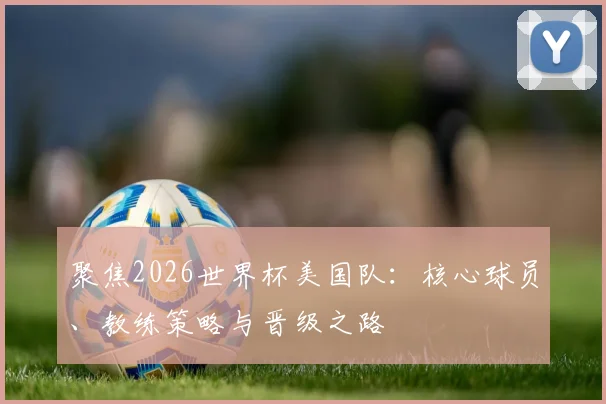 聚焦2026世界杯美国队:核心球员、教练策略与晋级之路