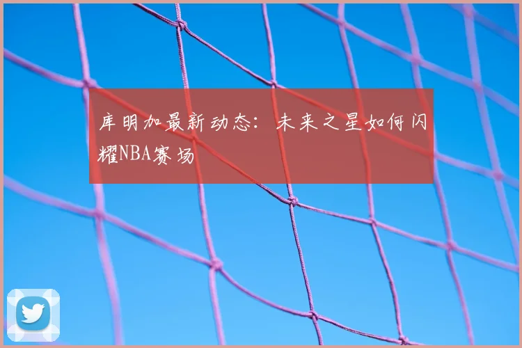 库明加最新动态:未来之星如何闪耀NBA赛场
