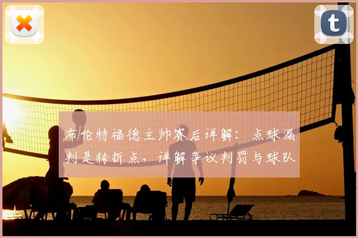 布伦特福德主帅赛后详解：点球漏判是转折点，详解争议判罚与球队表现