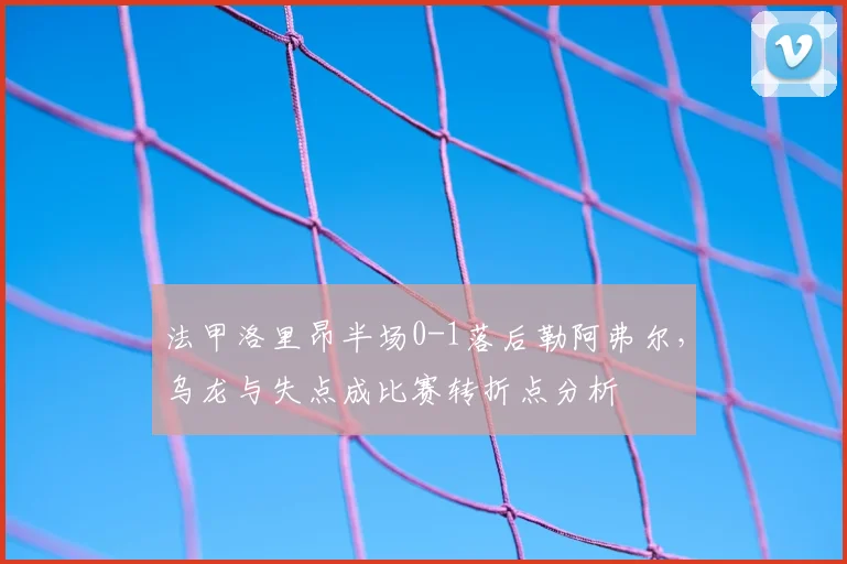 法甲洛里昂半场0-1落后勒阿弗尔，乌龙与失点成比赛转折点分析