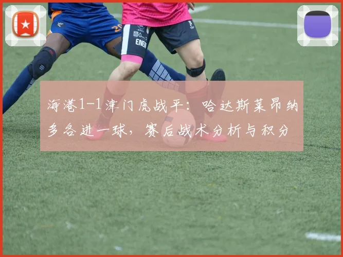 海港1-1津门虎战平:哈达斯莱昂纳多各进一球,赛后战术分析与积分榜影响解读