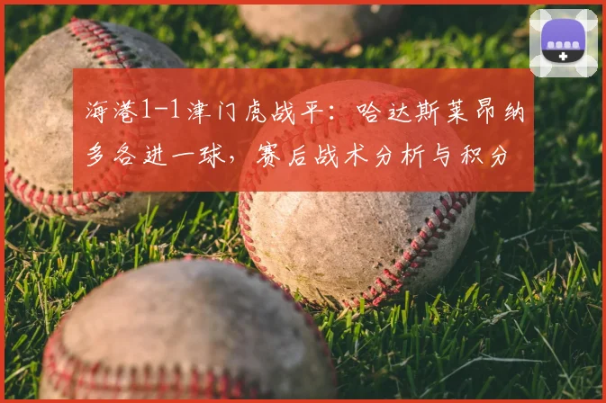 海港1-1津门虎战平:哈达斯莱昂纳多各进一球,赛后战术分析与积分榜影响解读