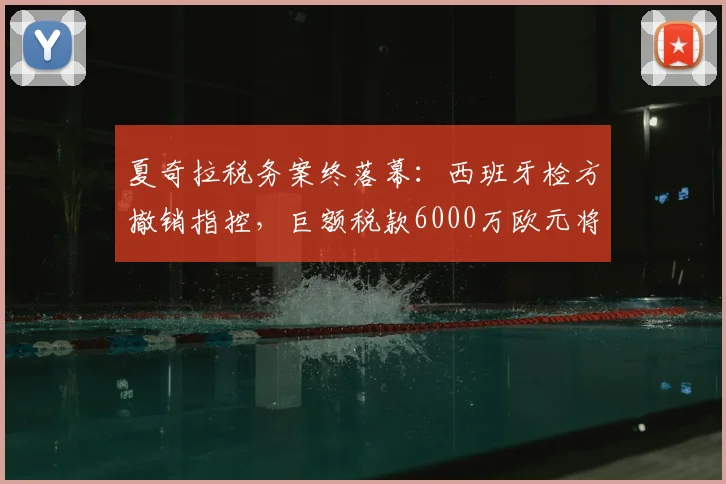 夏奇拉税务案终落幕：西班牙检方撤销指控，巨额税款6000万欧元将获退还
