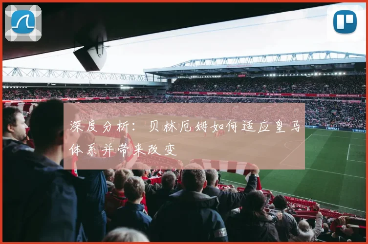 深度分析:贝林厄姆如何适应皇马体系并带来改变