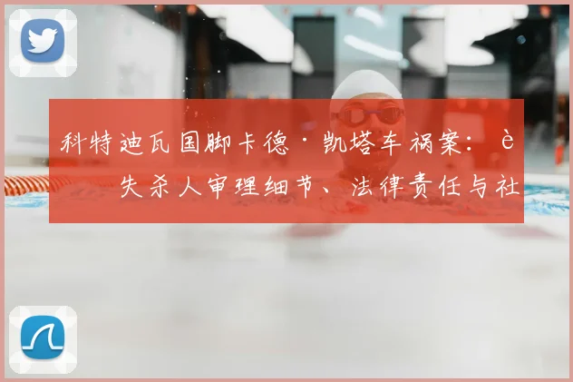 科特迪瓦国脚卡德·凯塔车祸案：过失杀人审理细节、法律责任与社会反思深度解析