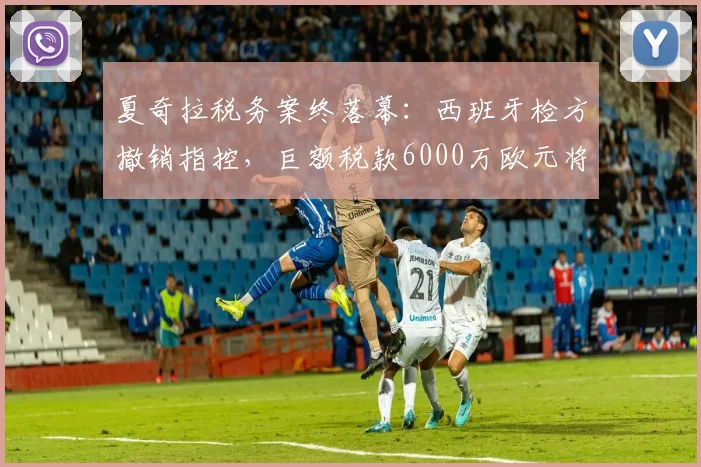 夏奇拉税务案终落幕:西班牙检方撤销指控,巨额税款6000万欧元将获退还
